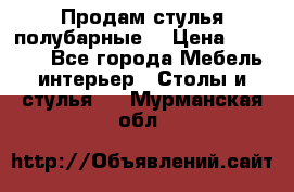 Продам стулья полубарные  › Цена ­ 13 000 - Все города Мебель, интерьер » Столы и стулья   . Мурманская обл.